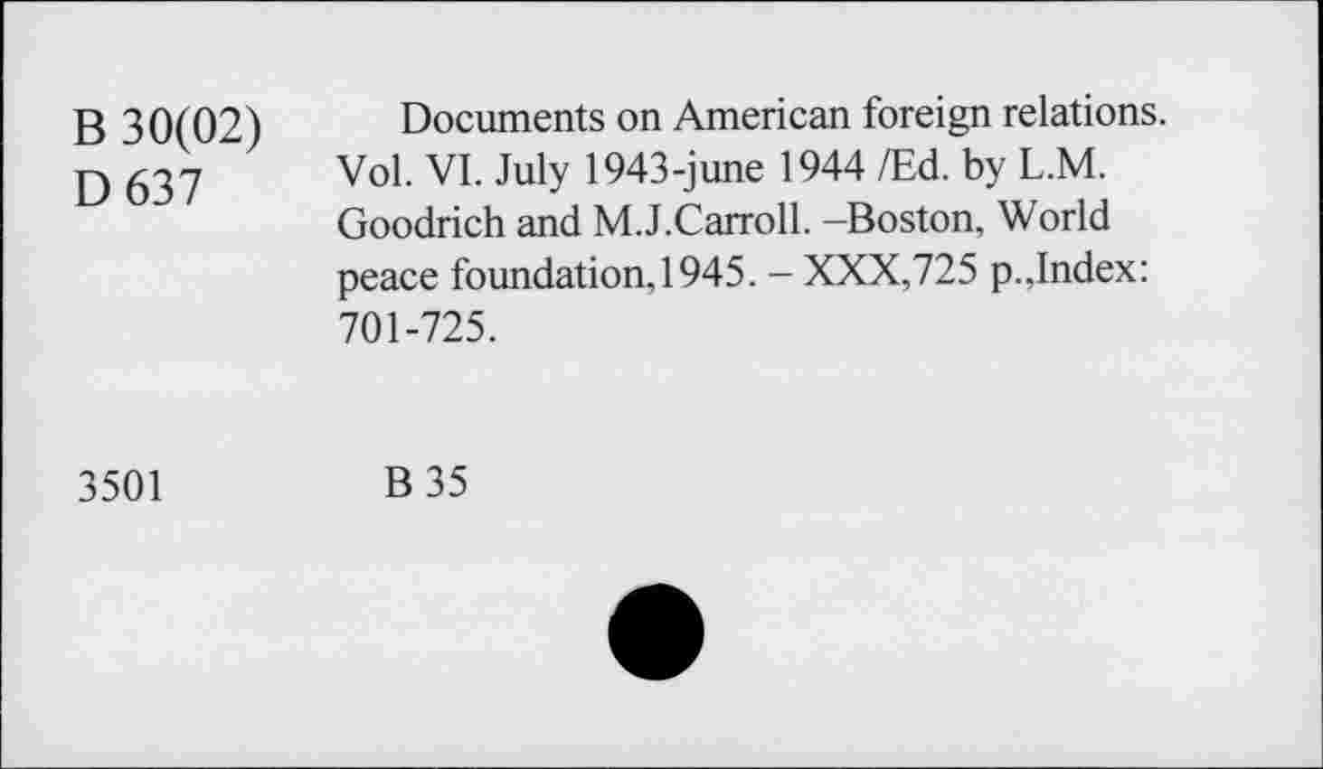 ﻿B 30(02) D637
Documents on American foreign relations. Vol. VI. July 1943-june 1944 /Ed. by L.M. Goodrich and M.J.Carroll. -Boston, World peace foundation, 1945. - XXX,725 p.,Index: 701-725.
3501
B35